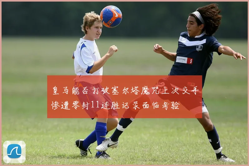 皇马能否打破塞尔塔魔咒上次交手惨遭零封11连胜记录面临考验