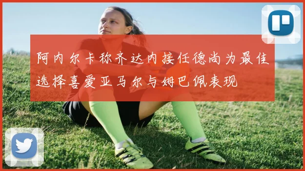 阿内尔卡称齐达内接任德尚为最佳选择喜爱亚马尔与姆巴佩表现
