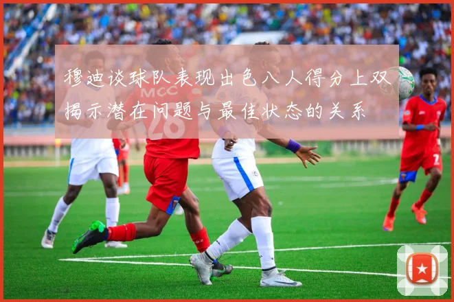 穆迪谈球队表现出色八人得分上双揭示潜在问题与最佳状态的关系