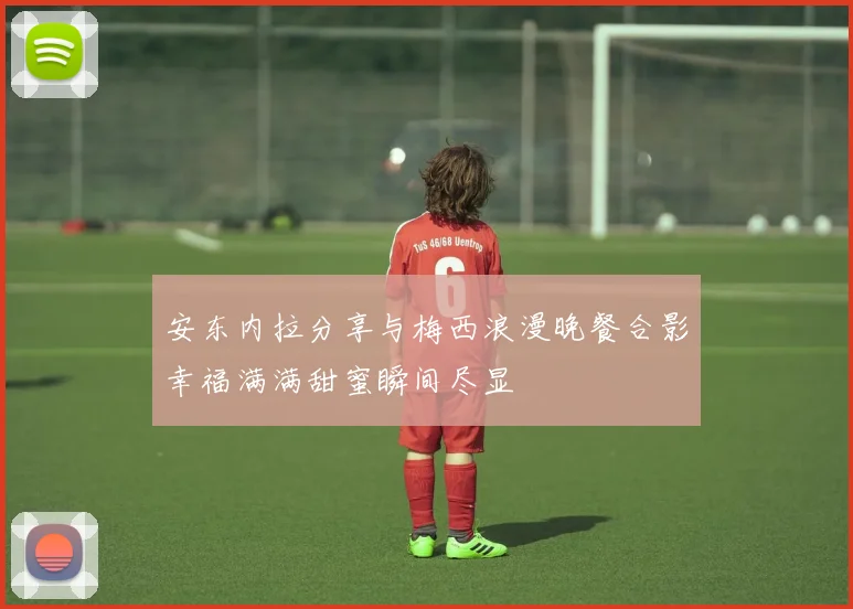 安东内拉分享与梅西浪漫晚餐合影幸福满满甜蜜瞬间尽显