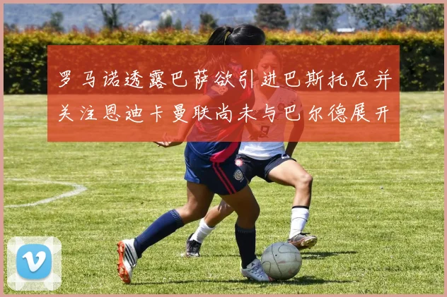罗马诺透露巴萨欲引进巴斯托尼并关注恩迪卡曼联尚未与巴尔德展开谈判