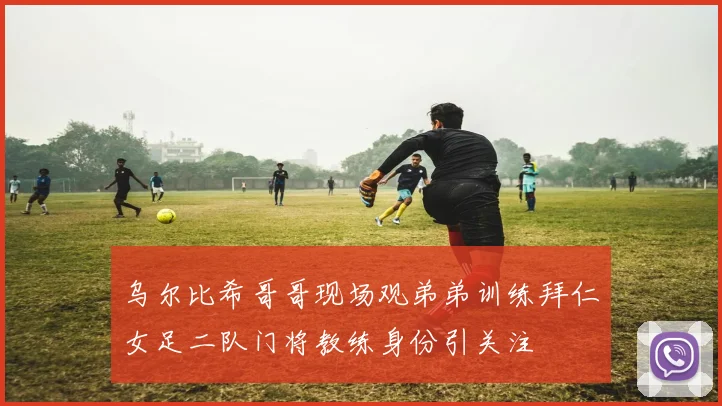 乌尔比希哥哥现场观弟弟训练拜仁女足二队门将教练身份引关注