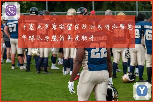 卡塞米罗意欲留在欧洲或将加盟意甲球队与魔笛再度联手