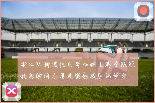 浙江队新援托利奇回顾上赛季欧冠精彩瞬间小角度爆射战胜诺伊尔