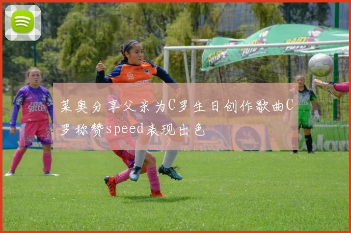 莱奥分享父亲为C罗生日创作歌曲C罗称赞speed表现出色