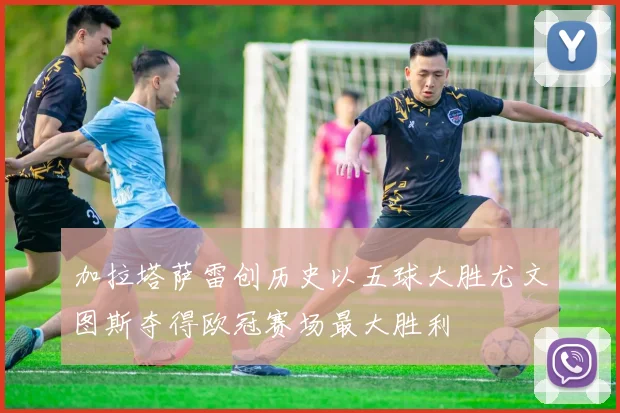 加拉塔萨雷创历史以五球大胜尤文图斯夺得欧冠赛场最大胜利