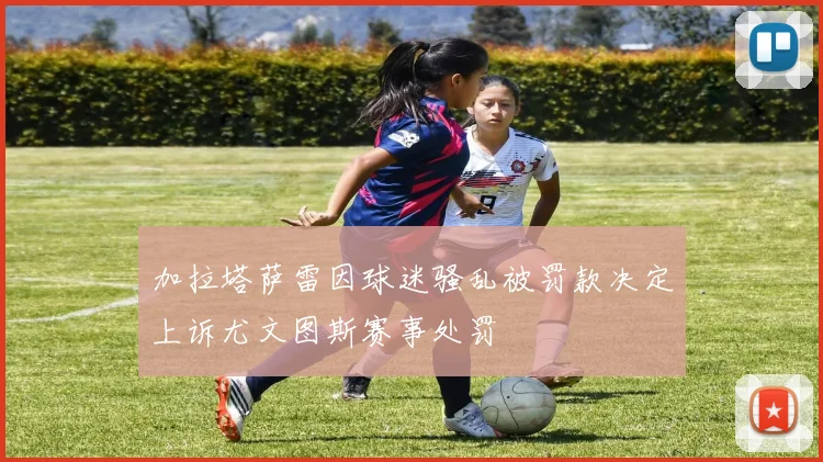 加拉塔萨雷因球迷骚乱被罚款决定上诉尤文图斯赛事处罚