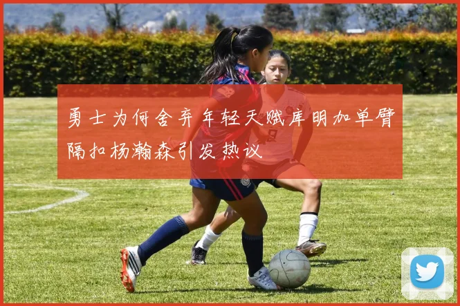 勇士为何舍弃年轻天赋库明加单臂隔扣杨瀚森引发热议