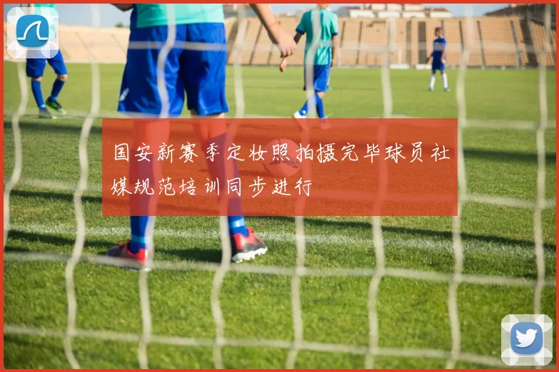 国安新赛季定妆照拍摄完毕球员社媒规范培训同步进行