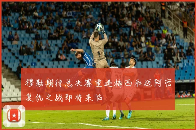 穆勒期待总决赛重逢梅西和迈阿密复仇之战即将来临