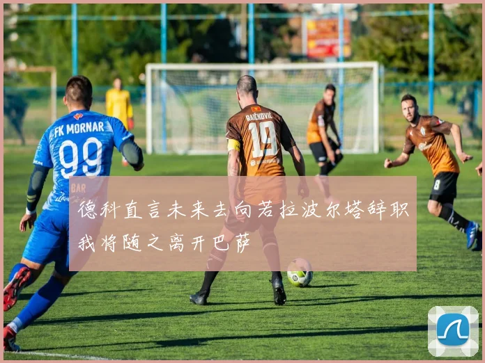 德科直言未来去向若拉波尔塔辞职我将随之离开巴萨