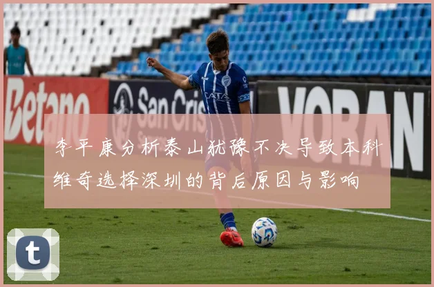 李平康分析泰山犹豫不决导致本科维奇选择深圳的背后原因与影响