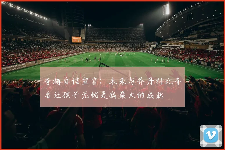 夸梅自信宣言：未来与乔丹科比齐名让孩子无忧是我最大的成就