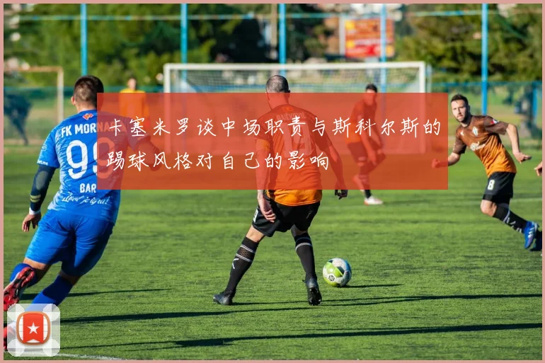 卡塞米罗谈中场职责与斯科尔斯的踢球风格对自己的影响
