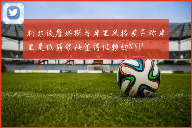 科尔谈詹姆斯与库里风格差异称库里是低调领袖值得信赖的MVP