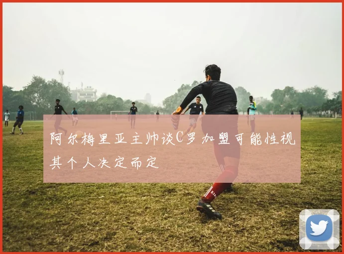 阿尔梅里亚主帅谈C罗加盟可能性视其个人决定而定