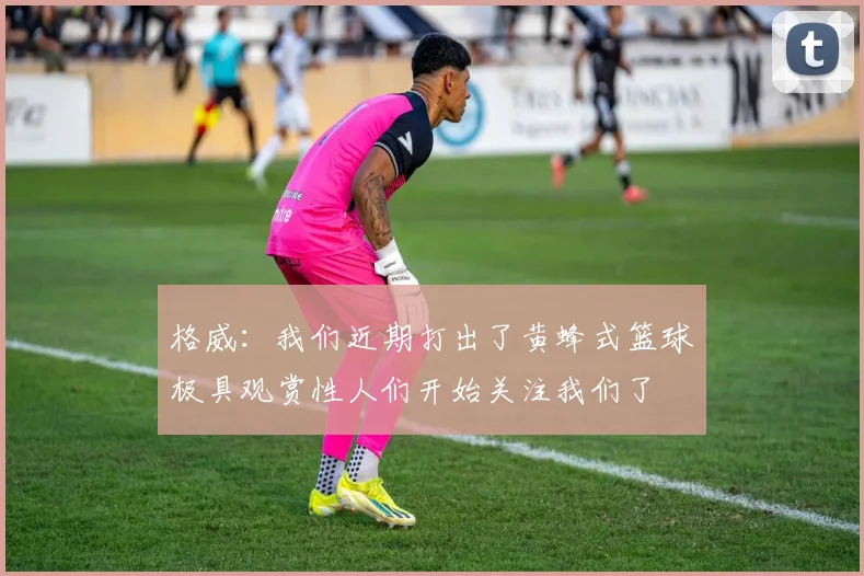 格威：我们近期打出了黄蜂式篮球极具观赏性人们开始关注我们了
