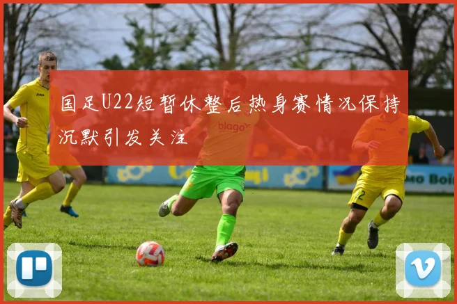 国足U22短暂休整后热身赛情况保持沉默引发关注