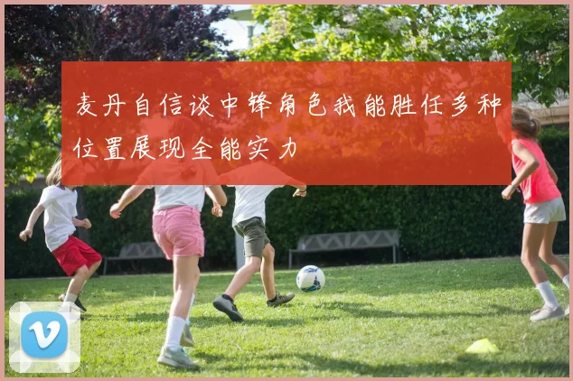 麦丹自信谈中锋角色我能胜任多种位置展现全能实力