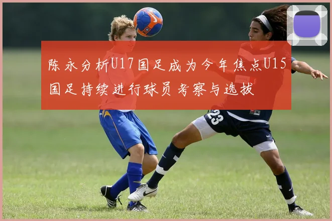 陈永分析U17国足成为今年焦点U15国足持续进行球员考察与选拔