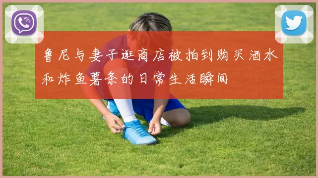 鲁尼与妻子逛商店被拍到购买酒水和炸鱼薯条的日常生活瞬间