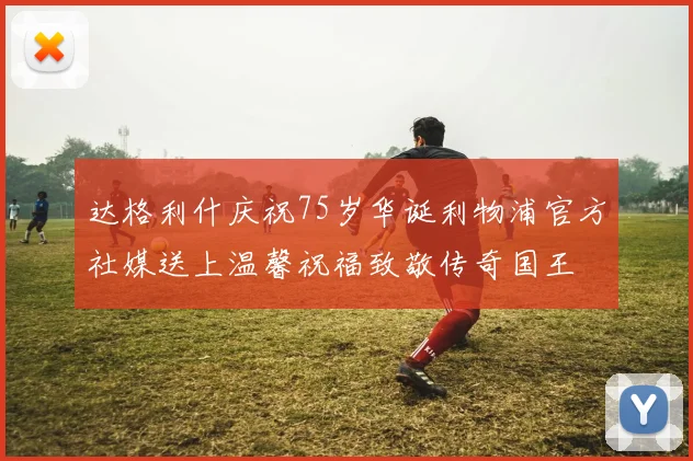 达格利什庆祝75岁华诞利物浦官方社媒送上温馨祝福致敬传奇国王