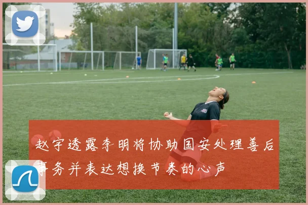 赵宇透露李明将协助国安处理善后事务并表达想换节奏的心声