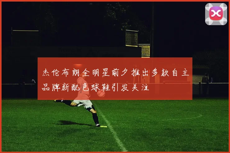 杰伦布朗全明星前夕推出多款自主品牌新配色球鞋引发关注