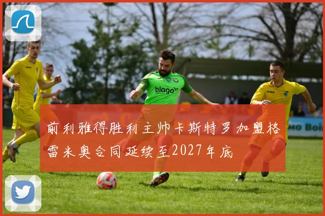 前利雅得胜利主帅卡斯特罗加盟格雷米奥合同延续至2027年底