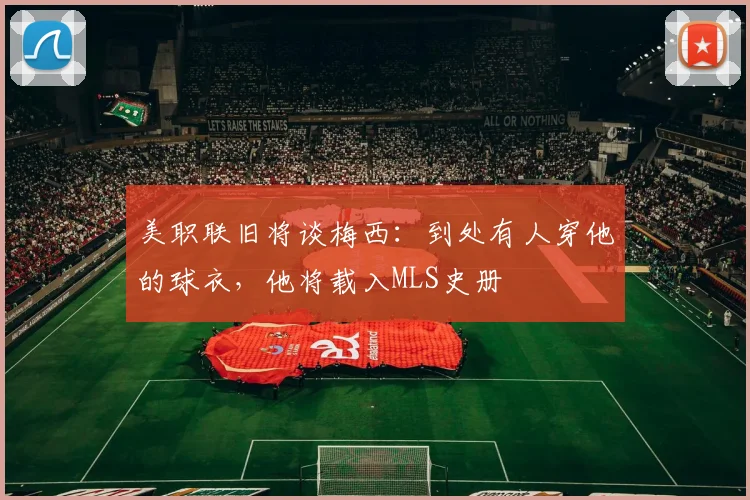 美职联旧将谈梅西：到处有人穿他的球衣，他将载入MLS史册