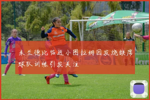 米兰德比临近小图拉姆因发烧缺席球队训练引发关注