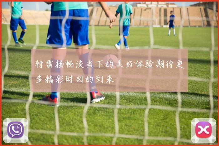 特雷杨畅谈当下的美好体验期待更多精彩时刻的到来