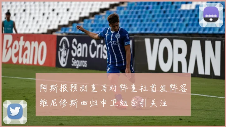 阿斯报预测皇马对阵皇社首发阵容维尼修斯回归中卫组合引关注